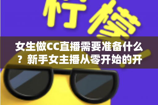 女生做CC直播需要准备什么？新手女主播从零开始的开播全攻略