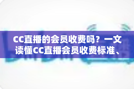 CC直播的会员收费吗？一文读懂CC直播会员收费标准、权益与开通指南