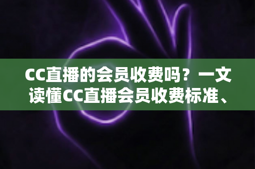 CC直播的会员收费吗？一文读懂CC直播会员收费标准、权益与开通指南