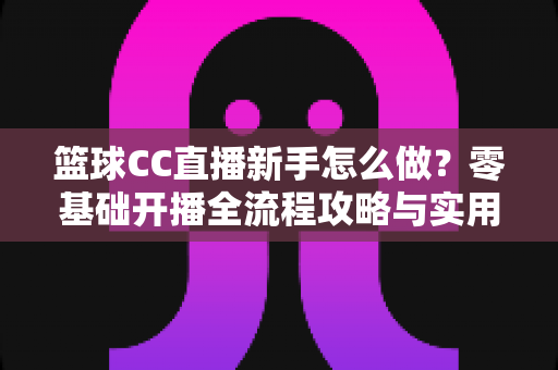 篮球CC直播新手怎么做？零基础开播全流程攻略与实用避坑指南