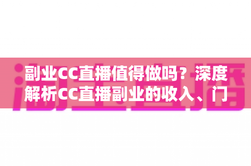 副业CC直播值得做吗？深度解析CC直播副业的收入、门槛、适合人群与真实前景