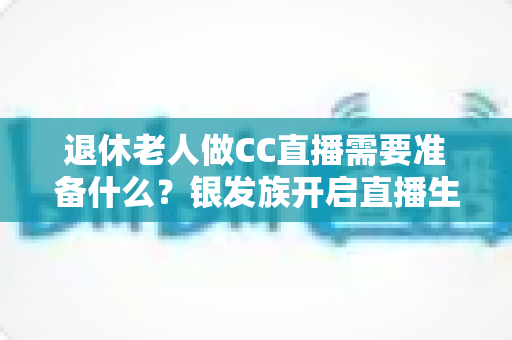 退休老人做CC直播需要准备什么？银发族开启直播生活的完整准备指南