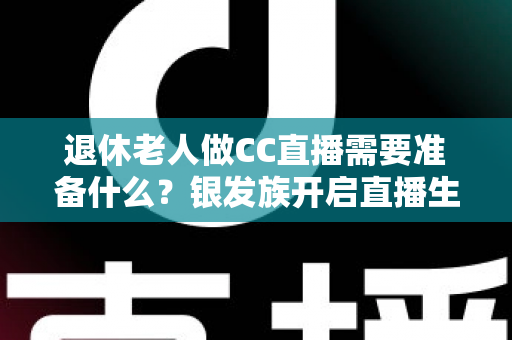 退休老人做CC直播需要准备什么？银发族开启直播生活的完整准备指南