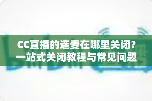 CC直播的连麦在哪里关闭?一站式关闭教程与常见问题全解析 CC直播的连麦在哪里关闭?一站式关闭教程与常见问题全解析