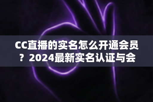 CC直播的实名怎么开通会员?2024最新实名认证与会员开通全流程指南 CC直播的实名怎么开通会员?2024最新实名认证与会员开通全流程指南