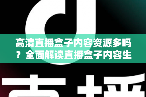 高清直播盒子内容资源多吗?全面解读直播盒子内容生态与选购实用指南 高清直播盒子内容资源多吗?全面解读直播盒子内容生态与选购实用指南