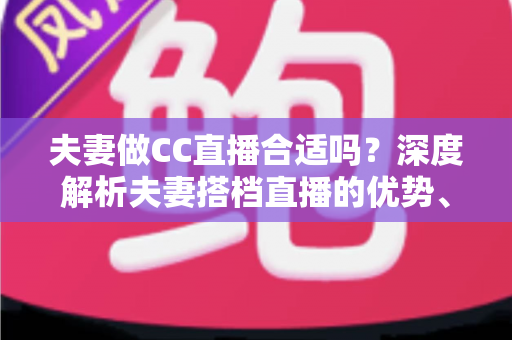 夫妻做CC直播合适吗?深度解析夫妻搭档直播的优势、挑战与成功实用指南 夫妻做CC直播合适吗?深度解析夫妻搭档直播的优势、挑战与成功实用指南