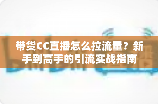 带货CC直播怎么拉流量?新手到高手的引流实战指南 带货CC直播怎么拉流量?新手到高手的引流实战指南