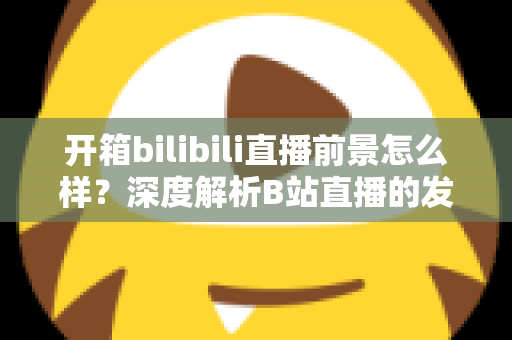 开箱bilibili直播前景怎么样?深度解析B站直播的发展潜力、变现模式与入局指南 开箱bilibili直播前景怎么样?深度解析B站直播的发展潜力、变现模式与入局指南