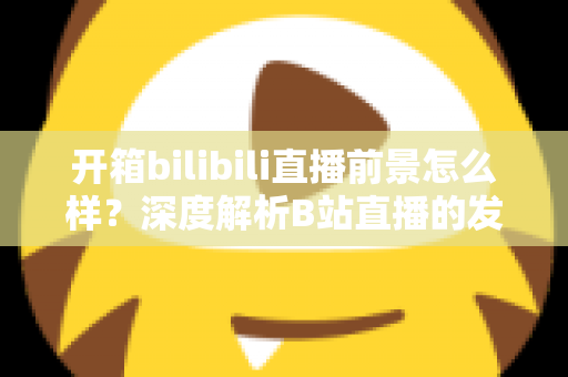 开箱bilibili直播前景怎么样?深度解析B站直播的发展潜力、变现模式与入局指南 开箱bilibili直播前景怎么样?深度解析B站直播的发展潜力、变现模式与入局指南