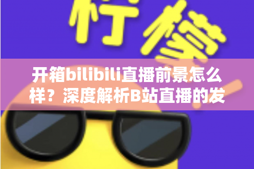开箱bilibili直播前景怎么样？深度解析B站直播的发展潜力、变现模式与入局指南