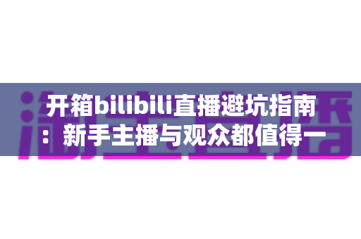 开箱bilibili直播避坑指南：新手主播与观众都值得一读的实用攻略