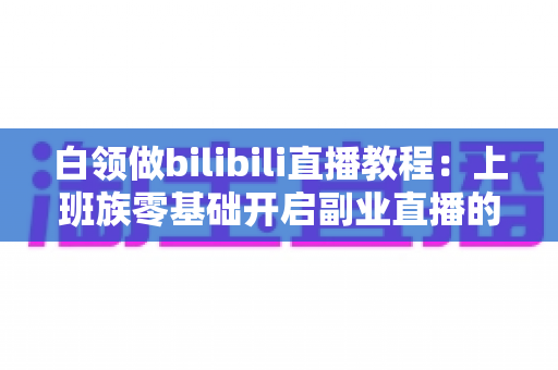 白领做bilibili直播教程：上班族零基础开启副业直播的完整实战指南