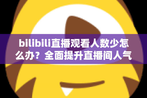bilibili直播观看人数少怎么办？全面提升直播间人气与流量的完整攻略
