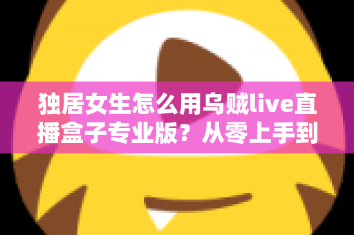 独居女生怎么用乌贼live直播盒子专业版？从零上手到安全进阶的完整指南