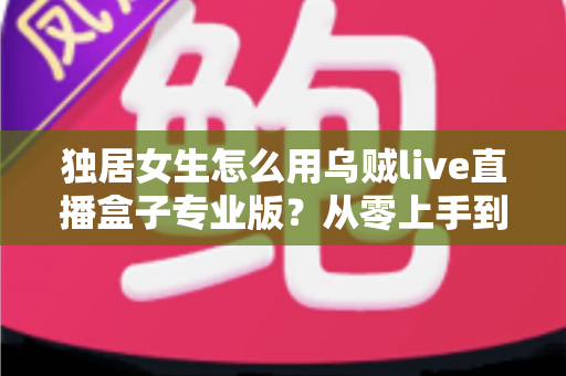 独居女生怎么用乌贼live直播盒子专业版？从零上手到安全进阶的完整指南