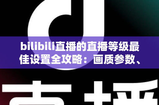 bilibili直播的直播等级最佳设置全攻略:画质参数、推流配置与升级技巧一文讲透 bilibili直播的直播等级最佳设置全攻略:画质参数、推流配置与升级技巧一文讲透