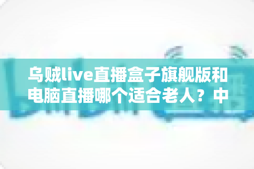 乌贼live直播盒子旗舰版和电脑直播哪个适合老人?中老年直播观看设备深度选购指南 乌贼live直播盒子旗舰版和电脑直播哪个适合老人?中老年直播观看设备深度选购指南