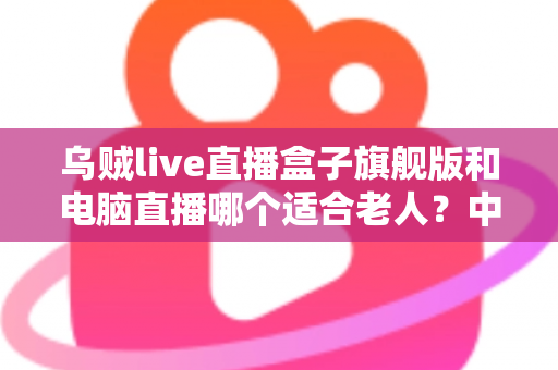 乌贼live直播盒子旗舰版和电脑直播哪个适合老人?中老年直播观看设备深度选购指南 乌贼live直播盒子旗舰版和电脑直播哪个适合老人?中老年直播观看设备深度选购指南