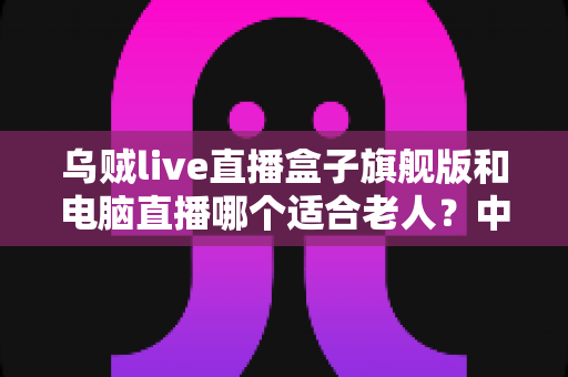 乌贼live直播盒子旗舰版和电脑直播哪个适合老人？中老年直播观看设备深度选购指南