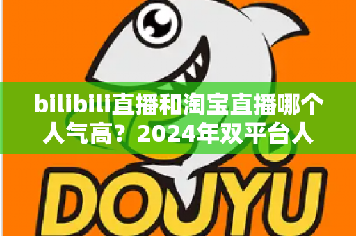 bilibili直播和淘宝直播哪个人气高？2024年双平台人气深度对比与运营选择全指南