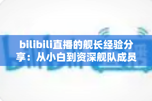 bilibili直播的舰长经验分享：从小白到资深舰队成员的完整指南与实用心得