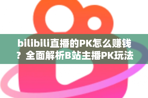 bilibili直播的PK怎么赚钱？全面解析B站主播PK玩法的变现逻辑、实操技巧与收益提升指南