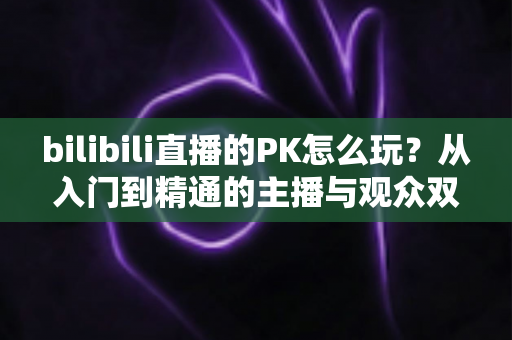 bilibili直播的PK怎么玩？从入门到精通的主播与观众双视角实战攻略