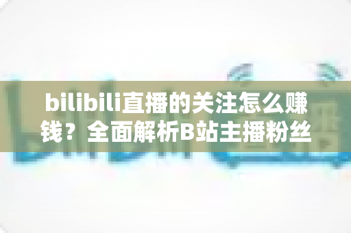 bilibili直播的关注怎么赚钱？全面解析B站主播粉丝变现方法与涨粉技巧