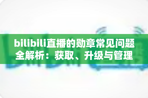 bilibili直播的勋章常见问题全解析:获取、升级与管理一文读懂 bilibili直播的勋章常见问题全解析:获取、升级与管理一文读懂