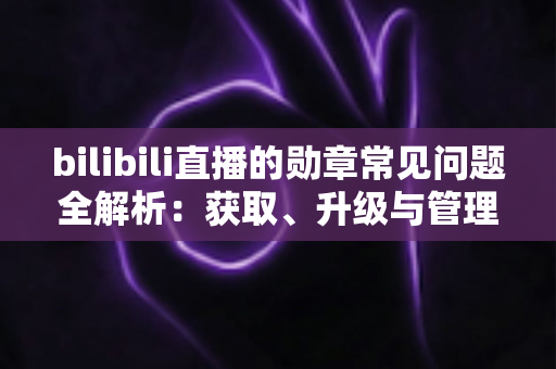 bilibili直播的勋章常见问题全解析：获取、升级与管理一文读懂