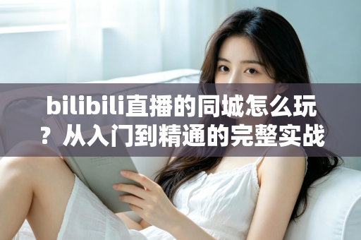 bilibili直播的同城怎么玩？从入门到精通的完整实战指南