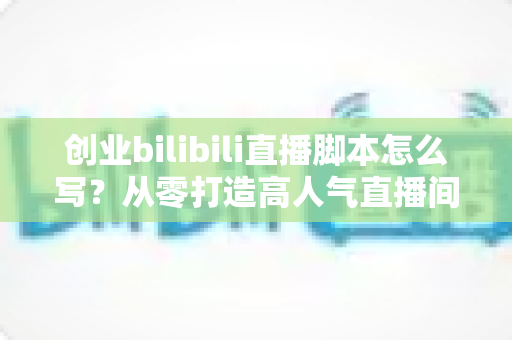 创业bilibili直播脚本怎么写？从零打造高人气直播间的实战指南