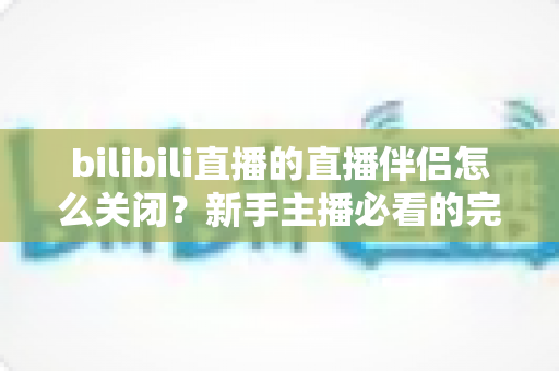 bilibili直播的直播伴侣怎么关闭?新手主播必看的完整关闭教程与避坑指南 bilibili直播的直播伴侣怎么关闭?新手主播必看的完整关闭教程与避坑指南
