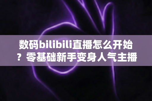 数码bilibili直播怎么开始?零基础新手变身人气主播的完整实战攻略 数码bilibili直播怎么开始?零基础新手变身人气主播的完整实战攻略