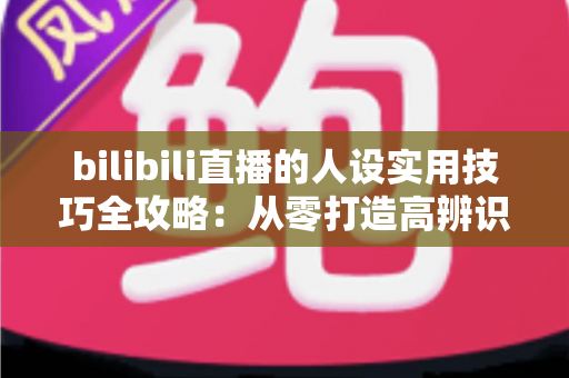 bilibili直播的人设实用技巧全攻略：从零打造高辨识度主播形象，让直播间人气与粉丝黏性双提升