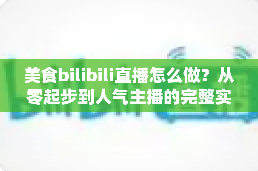 美食bilibili直播怎么做？从零起步到人气主播的完整实战指南