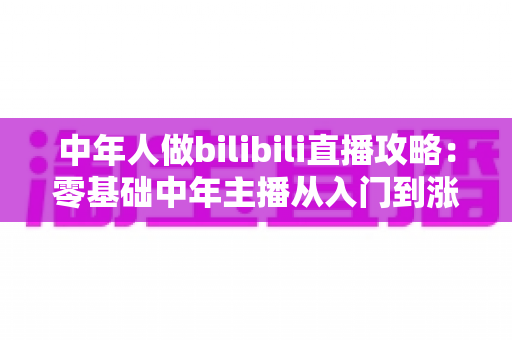 中年人做bilibili直播攻略：零基础中年主播从入门到涨粉变现的完整实战指南