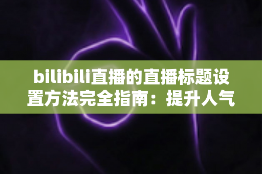 bilibili直播的直播标题设置方法完全指南：提升人气与流量的实用技巧