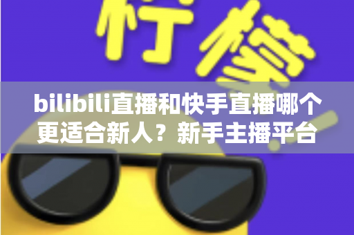 bilibili直播和快手直播哪个更适合新人？新手主播平台选择全攻略