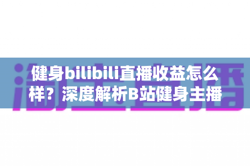 健身bilibili直播收益怎么样？深度解析B站健身主播的赚钱门道与真实收入水平