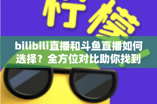 bilibili直播和斗鱼直播如何选择？全方位对比助你找到最适合的直播平台