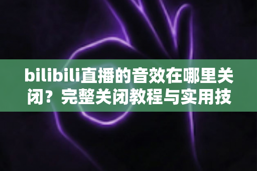 bilibili直播的音效在哪里关闭？完整关闭教程与实用技巧一网打尽