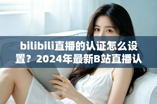 bilibili直播的认证怎么设置？2024年最新B站直播认证全流程详解指南