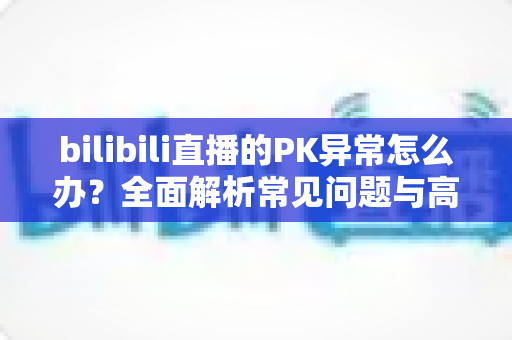 bilibili直播的PK异常怎么办?全面解析常见问题与高效解决指南 bilibili直播的PK异常怎么办?全面解析常见问题与高效解决指南