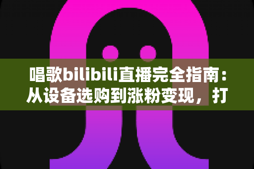 唱歌bilibili直播完全指南：从设备选购到涨粉变现，打造高人气歌声直播间的实战手册