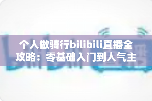 个人做骑行bilibili直播全攻略：零基础入门到人气主播的实战指南
