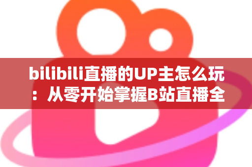 bilibili直播的UP主怎么玩：从零开始掌握B站直播全攻略