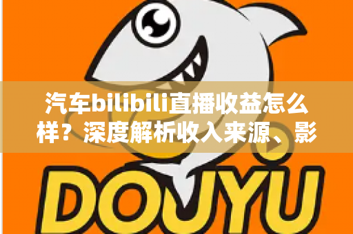 汽车bilibili直播收益怎么样？深度解析收入来源、影响因素与提升策略