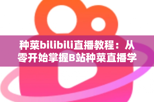 种菜bilibili直播教程:从零开始掌握B站种菜直播学习的完整指南 种菜bilibili直播教程:从零开始掌握B站种菜直播学习的完整指南